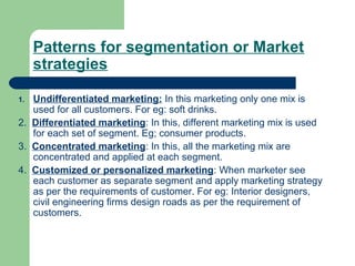 Patterns for segmentation or Market
     strategies

1. Undifferentiated marketing: In this marketing only one mix is
   used for all customers. For eg: soft drinks.
2. Differentiated marketing: In this, different marketing mix is used
   for each set of segment. Eg; consumer products.
3. Concentrated marketing: In this, all the marketing mix are
   concentrated and applied at each segment.
4. Customized or personalized marketing: When marketer see
   each customer as separate segment and apply marketing strategy
   as per the requirements of customer. For eg: Interior designers,
   civil engineering firms design roads as per the requirement of
   customers.
 