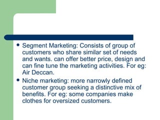  Segment   Marketing: Consists of group of
  customers who share similar set of needs
  and wants. can offer better price, design and
  can fine tune the marketing activities. For eg:
  Air Deccan.
 Niche marketing: more narrowly defined
  customer group seeking a distinctive mix of
  benefits. For eg: some companies make
  clothes for oversized customers.
 