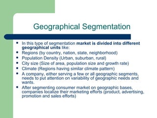 Geographical Segmentation
   In this type of segmentation market is divided into different
    geographical units like:
   Regions (by country, nation, state, neighborhood)
   Population Density (Urban, suburban, rural)
   City size (Size of area, population size and growth rate)
   Climate (Regions having similar climate pattern)
   A company, either serving a few or all geographic segments,
    needs to put attention on variability of geographic needs and
    wants.
   After segmenting consumer market on geographic bases,
    companies localize their marketing efforts (product, advertising,
    promotion and sales efforts)
 