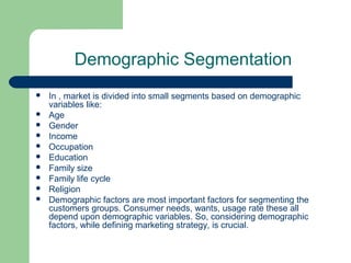 Demographic Segmentation
   In , market is divided into small segments based on demographic
    variables like:
   Age
   Gender
   Income
   Occupation
   Education
   Family size
   Family life cycle
   Religion
   Demographic factors are most important factors for segmenting the
    customers groups. Consumer needs, wants, usage rate these all
    depend upon demographic variables. So, considering demographic
    factors, while defining marketing strategy, is crucial.
 