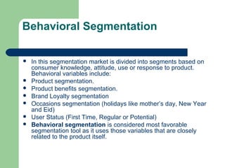 Behavioral Segmentation

   In this segmentation market is divided into segments based on
    consumer knowledge, attitude, use or response to product.
    Behavioral variables include:
   Product segmentation.
   Product benefits segmentation.
   Brand Loyalty segmentation
   Occasions segmentation (holidays like mother’s day, New Year
    and Eid)
   User Status (First Time, Regular or Potential)
   Behavioral segmentation is considered most favorable
    segmentation tool as it uses those variables that are closely
    related to the product itself.
 