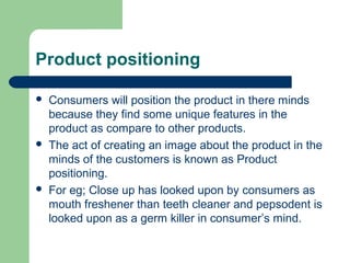 Product positioning

   Consumers will position the product in there minds
    because they find some unique features in the
    product as compare to other products.
   The act of creating an image about the product in the
    minds of the customers is known as Product
    positioning.
   For eg; Close up has looked upon by consumers as
    mouth freshener than teeth cleaner and pepsodent is
    looked upon as a germ killer in consumer’s mind.
 