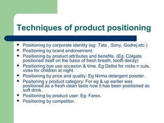 Techniques of product positioning
   Positioning by corporate identity (eg: Tata , Sony, Godrej etc.)
   Positioning by brand endorsement.
   Positioning by product attributes and benefits. (Eg: Colgate
    positioned itself on the basis of fresh breath, tooth decay)
   Positioning bye use occasion & time. Eg:Dettol for nicks n cuts,
    vicks for children at night.
   Positioning by price and quality: Eg Nirma detergent powder.
   Positoning y product category: For eg & up earlier was
    positioned as a fresh clean taste now it has been positioned as
    soft drink.
   Positioning by product user: Eg: Farex.
   Positioning by competitor.
 