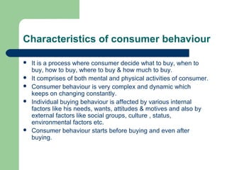 Characteristics of consumer behaviour

   It is a process where consumer decide what to buy, when to
    buy, how to buy, where to buy & how much to buy.
   It comprises of both mental and physical activities of consumer.
   Consumer behaviour is very complex and dynamic which
    keeps on changing constantly.
   Individual buying behaviour is affected by various internal
    factors like his needs, wants, attitudes & motives and also by
    external factors like social groups, culture , status,
    environmental factors etc.
   Consumer behaviour starts before buying and even after
    buying.
 