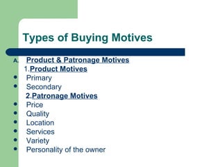Types of Buying Motives
A.    Product & Patronage Motives
     1.Product Motives
     Primary
     Secondary
      2.Patronage Motives
     Price
     Quality
     Location
     Services
     Variety
     Personality of the owner
 