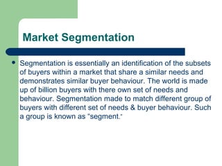 Market Segmentation

   Segmentation is essentially an identification of the subsets
    of buyers within a market that share a similar needs and
    demonstrates similar buyer behaviour. The world is made
    up of billion buyers with there own set of needs and
    behaviour. Segmentation made to match different group of
    buyers with different set of needs & buyer behaviour. Such
    a group is known as “segment.”
 