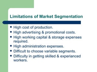 Limitations of Market Segmentation

 High  cost of production.
 High advertising & promotional costs.
 High working capital & storage expenses
  required.
 High administration expenses.
 Difficult to choose variable segments.
 Difficulty in getting skilled & experianced
  workers.
 