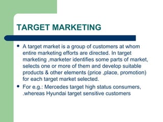 TARGET MARKETING

   A target market is a group of customers at whom
    entire marketing efforts are directed. In target
    marketing ,marketer identifies some parts of market,
    selects one or more of them and develop suitable
    products & other elements (price ,place, promotion)
    for each target market selected.
   For e.g.: Mercedes target high status consumers,
    .whereas Hyundai target sensitive customers
 