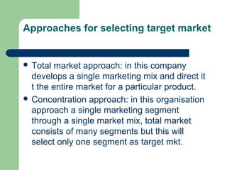 Approaches for selecting target market


 Total market approach: in this company
  develops a single marketing mix and direct it
  t the entire market for a particular product.
 Concentration approach: in this organisation
  approach a single marketing segment
  through a single market mix, total market
  consists of many segments but this will
  select only one segment as target mkt.
 