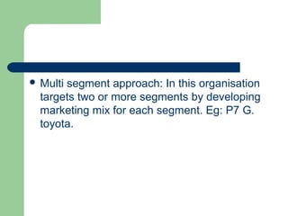  Multisegment approach: In this organisation
  targets two or more segments by developing
  marketing mix for each segment. Eg: P7 G.
  toyota.
 