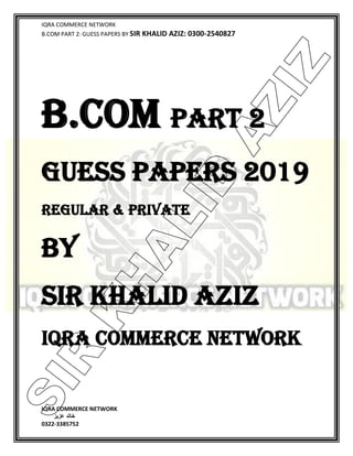 IQRA COMMERCE NETWORK
B.COM PART 2: GUESS PAPERS BY SIR KHALID AZIZ: 0300-2540827
IQRA COMMERCE NETWORK
‫خالد‬‫عزیز‬
0322-3385752
B.COM PART 2
GUESS PAPERS 2019
REGULAR & PRIVATE
BY
SIR KHALID AZIZ
IQRA COMMERCE NETWORK
SIR
K
H
ALID
AZIZ
 