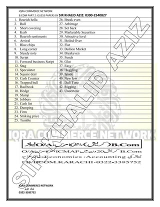IQRA COMMERCE NETWORK
B.COM PART 2: GUESS PAPERS BY SIR KHALID AZIZ: 0300-2540827
IQRA COMMERCE NETWORK
‫خالد‬‫عزیز‬
0322-3385752
1. Bearish hella 26. Break even
2. Bull 27. Arbitrage
3. Short covering 28. Set back
4. Kerb 29. Marketable Securities
5. Bearish sentiments 30. Attractive level
6. Arrival 31. Boiled Over
7. Blue chips 32. Flat
8. Long corner 33. Bullion Market
9. Steady note 34. Breakeven
10. Script 35. Funds
11. Forward business Script 36. Glut
12. Stag 37. Easy
13. Speculator 38. Haggling
14. Square deal 39. Spade
15. Cash Counter 40. New low
16. Trapped bull 41. Dull Tone
17. Bad book 42. Rigging
18. Hedge 43. Undertone
19. Slump
20. Jobbers
21. Cash list
22. Dumping
23. Firm
24. Striking price
25. Tumble
SIR
K
H
ALID
AZIZ
 