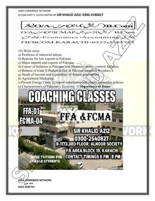 IQRA COMMERCE NETWORK
B.COM PART 2: GUESS PAPERS BY SIR KHALID AZIZ: 0300-2540827
IQRA COMMERCE NETWORK
‫خالد‬‫عزیز‬
0322-3385752
18) Write notes
a) Problems of industrial labour.
b) Reasons for low exports in Pakistan
c) Major imports and exports of Pakistan
d) Causes of Inflation in Pakistan how Monetary policy controls Inflation
e) Balance of trade f) Budget deficit in Pakistan/measures to reduce it
g) Heads of income and expenditure of federal government
h) Agricultural Marketing.
i) Present Energy Crisis. j) Import substitution and export promotion policies
k) Characteristics of Pakistan’s Economy l) Importance of Dams
SIR
K
H
ALID
AZIZ
 