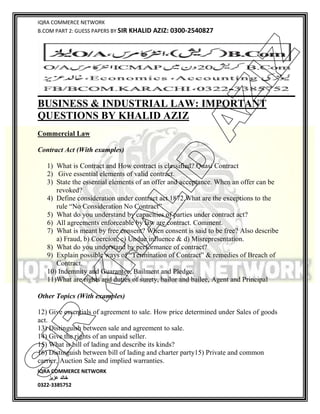 IQRA COMMERCE NETWORK
B.COM PART 2: GUESS PAPERS BY SIR KHALID AZIZ: 0300-2540827
IQRA COMMERCE NETWORK
‫خالد‬‫عزیز‬
0322-3385752
BUSINESS & INDUSTRIAL LAW: IMPORTANT
QUESTIONS BY KHALID AZIZ
Commercial Law
Contract Act (With examples)
1) What is Contract and How contract is classified? Quasi Contract
2) Give essential elements of valid contract.
3) State the essential elements of an offer and acceptance. When an offer can be
revoked?
4) Define consideration under contract act 1872.What are the exceptions to the
rule “No Consideration No Contract”.
5) What do you understand by capacities of parties under contract act?
6) All agreements enforceable by law are contract. Comment.
7) What is meant by free consent? When consent is said to be free? Also describe
a) Fraud, b) Coercion, c) Undue influence & d) Misrepresentation.
8) What do you understand by performance of contract?
9) Explain possible ways of “Termination of Contract” & remedies of Breach of
Contract.
10) Indemnity and Guarantee, Bailment and Pledge.
11)What are rights and duties of surety, bailor and bailee, Agent and Principal
Other Topics (With examples)
12) Give essentials of agreement to sale. How price determined under Sales of goods
act.
13) Distinguish between sale and agreement to sale.
14) Give the rights of an unpaid seller.
15) What is bill of lading and describe its kinds?
16) Distinguish between bill of lading and charter party15) Private and common
carrier, Auction Sale and implied warranties.
SIR
K
H
ALID
AZIZ
 