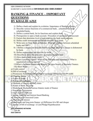 IQRA COMMERCE NETWORK
B.COM PART 2: GUESS PAPERS BY SIR KHALID AZIZ: 0300-2540827
IQRA COMMERCE NETWORK
‫خالد‬‫عزیز‬
0322-3385752
BANKING & FINANCE – IMPORTANT
QUESTIONS
BY KHALID AZIZ
1) Define a bank and explain its evolution. Importance of Banking system.
2) Describe various functions of a commercial bank. , scheduled and non-
scheduled banks.
3) Define a central bank, list its functions and explain them.
4) Prerequisites to open a bank account./ Procedure of opening a bank account
5) Factors that determine level of cash reserves the bank must maintain.
6) Define credit instruments and briefly describe their kinds.
7) Write note on State Bank of Pakistan. What are relations between scheduled
banks and SBP?
8) ) Define a cheque and describe briefly its kinds and why a cheque is dishonored
by bank.
9) Define endorsement and describe its kinds.
10) Describe in detail the principles of employing bank fund
11) How does a bank create credit?
12)What is working capital? What are its functions and importance? What is
equation of working capital?
13)What is business finance and describe its types/Source of Business Finance.
14)) Short Notes
a) Credit control
b) Bill of exchange
c) Promissory Note/Discounting a bill of exchange/Difference b/w PN &BE
d) Clearing House
e) Letter of credit
f) Noting and protesting
g) Methods of issuing currency notes
h) Kinds of Bank Accounts
i) Modarba & Musharka/various Islamic mode of finance
j) Negotiable Instruments
k) Qarz e hasna and Loan
l) Islamic Banking and Interest based Banking
m) Secured and Unsecured Loans
n) Markup and interest
o) Short term and long term finance p) Difference b/w BE and cheque
q) Parties of bill of exchange r) Lien/Pledge/Hypothecation
SIR
K
H
ALID
AZIZ
 