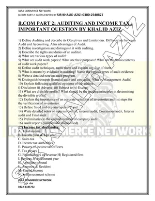 IQRA COMMERCE NETWORK
B.COM PART 2: GUESS PAPERS BY SIR KHALID AZIZ: 0300-2540827
IQRA COMMERCE NETWORK
‫خالد‬‫عزیز‬
0322-3385752
B.COM PART 2: AUDITING AND INCOME TAX ,
IMPORTANT QUESTION BY KHALID AZIZ
1) Define Auditing and describe its Objectives and Limitations. Differentiate between
Audit and Accounting. Also advantages of Audit.
2) Define investigation and distinguish it with auditing.
3) Describe the rights and duties of an auditor.
4) What are various types of audit?
5) What are audit work papers? What are their purposes? What are the usual contents
of audit work papers?
6) Define audit techniques, name them and explain any five of them.
7) What is meant by evidence in auditing? Name the various types of audit evidence.
8) Write a detailed note on audit program.
9) Distinguish between financial audit and cost audit. What is Management Audit?
10) Explain following qualified opinions of the auditor.
i) Disclaimer ii) Adverse iii) Subject to iv) Except
11) What are divisible profits? What should be the guiding principles in determining
the divisible profits?
12) Explain the importance of an accurate valuation of inventories and list steps for
the verification of inventories.
13) Define fraud and explain types of fraud.
14) Write detailed notes on internal control, internal audit, Continuous audit, Interim
audit and Final audit
15) Preliminaries to the commencement of company audit.
16) Audit report (qualified and unqualified)
17) Income tax short notes:
A. Total income
B. Income year & Tax year
C. Sales tax
D. Income tax authorities
E. Powers of income tax officers
F. Tax payers
G. Federal board of revenue H) Registered firm
I. Persons J) Assessment year
K. Appellate tribunal
L. Assessee & Resident
M. Casual income
N. Self assessment scheme
SIR
K
H
ALID
AZIZ
 