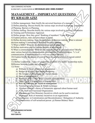 IQRA COMMERCE NETWORK
B.COM PART 2: GUESS PAPERS BY SIR KHALID AZIZ: 0300-2540827
IQRA COMMERCE NETWORK
‫خالد‬‫عزیز‬
0322-3385752
MANAGEMENT – IMPORTANT QUESTIONS
BY KHALID AZIZ
1) Define management. State briefly the universal functions of a manager.
2) Define planning. Discuss briefly the various steps involved in planning. Importance
of Planning. Barriers in Planning.
3) Define staffing. Describe briefly the various steps involved in staffing. Orientation
& Training and Performance Appraisal.
4) Define groups. How they grow? Ranking of members? Types of Groups.
5) Explain policies, rules and procedures in detail.
6) Define decision making. State the guidelines of decision making. What is rational
decision making? Limitations of Rational Decision Making.
7) What is MBO? What are its characteristics and its objectives?
8) Define motivation and list various theories of motivation.
9) What is communication? What are the steps involved in communication? Briefly
state various barriers to communication, philosophies of communication. 7 c’s of
communication. Communication is a two way process discuss.
10) Explain briefly the phases of control. State the characteristics of a good control
system.
11) Define Leadership. Types of Leadership. Qualities of a leader. Leadership styles.
Difference between Leader and a Manager.
12) Notes
a) William. G. Scot’s 4 pillars of organization
b) Budget & its types, Zero Based Budgeting
c) Mc Gregor’s X & Y theory & 2 factors theory
d) Span of management
e) Hawthorn effect, Elton Mayo’s human relations theory
f) Henry Fayol’s 14 principles of management
g) Role of Frederick. W. Taylor in management
h) Nominal group technique & Delphi technique
i) Abraham Maslow’s theory of humanistic approach about human need
j) Line, Staff and Functional Organization.
k) Monetary and Non-Monetary Incentives which can be used to motivate
employees. Role of monetary incentives in an organization.
l) Coordination n) Centralization and Decentralization / Delegation of Authority
o) Characteristics of self-actualized person p) Human Balance Sheet
SIR
K
H
ALID
AZIZ
 