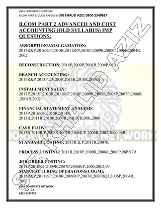 IQRA COMMERCE NETWORK
B.COM PART 2: GUESS PAPERS BY SIR KHALID AZIZ: 0300-2540827
IQRA COMMERCE NETWORK
‫خالد‬‫عزیز‬
0322-3385752
B.COM PART 2 ADVANCED AND COST
ACCOUNTING (OLD SYLLABUS) IMP
QUESTIONS:
ABSORPTION/AMALGAMATION:
2017R&P,2016R/P,2015R,2011R/P,2010P,2009R,2008P,2006R,2004R,
2002
RECONSTRUCTION: 2016P,2009P,2008R,2006P,98R
BRANCH ACCOUNTING:
2017R&P 2013P,2012R/P,2011R,2010R,2009R
INSTALLMENT SALES:
2017P,2015P,2013R,2011R/P,2010P,2009R,2008R,2008P,2007P,2006R
,2004R,2002
FINANCIAL STATEMENT ANALYSIS:
2017P,2016R/P,2015R,2014R,
2013R,2011R,2010P,2009R,96R,97R,98R,2000
CASH FLOW:
2015R,2010R/P,2008R,2007R,2006R/P,2005R,2002,2000,96R
STANDARD COSTING: 2015R & P,2011R,2007R
PROCESS COSTING: 2011R,2010P,2009R,2008R,2006P,98P,97R
JOB ORDER COSTING:
2011P,2010R/P,2009R,2007P,2006R/P,2003,2002,99
MANUFACTURING OPERATIONS(COGM):
2015R&P,2011R/P,2010R,2009R/P,2007R,2006RQ3,2006P,2004R,
2002
SIR
K
H
ALID
AZIZ
 
