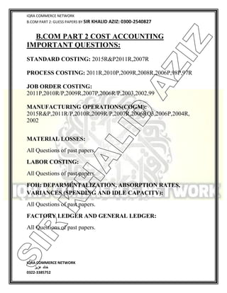 IQRA COMMERCE NETWORK
B.COM PART 2: GUESS PAPERS BY SIR KHALID AZIZ: 0300-2540827
IQRA COMMERCE NETWORK
‫خالد‬‫عزیز‬
0322-3385752
B.COM PART 2 COST ACCOUNTING
IMPORTANT QUESTIONS:
STANDARD COSTING: 2015R&P2011R,2007R
PROCESS COSTING: 2011R,2010P,2009R,2008R,2006P,98P,97R
JOB ORDER COSTING:
2011P,2010R/P,2009R,2007P,2006R/P,2003,2002,99
MANUFACTURING OPERATIONS(COGM):
2015R&P,2011R/P,2010R,2009R/P,2007R,2006RQ3,2006P,2004R,
2002
MATERIAL LOSSES:
All Questions of past papers.
LABOR COSTING:
All Questions of past papers.
FOH: DEPARMENTALIZATION, ABSORPTION RATES,
VARIANCES (SPENDING AND IDLE CAPACITY):
All Questions of past papers.
FACTORY LEDGER AND GENERAL LEDGER:
All Questions of past papers.
SIR
K
H
ALID
AZIZ
 