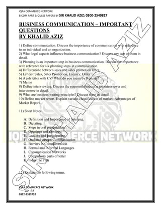 IQRA COMMERCE NETWORK
B.COM PART 2: GUESS PAPERS BY SIR KHALID AZIZ: 0300-2540827
IQRA COMMERCE NETWORK
‫خالد‬‫عزیز‬
0322-3385752
BUSINESS COMMUNICATION – IMPORTANT
QUESTIONS
BY KHALID AZIZ
1) Define communication. Discuss the importance of communication with reference
to an individual and an organization.
2) What legal aspects influence business communication? Discuss any two of them in
detail.
3) Planning is an important step in business communication. Discuss the importance
with reference for six planning steps in communication.
4) Differentiate between sales and sales promotion letter.
5) Letters: Sales, Sales Promotion, Enquiry, Order
6) A job letter with CV/ What do you mean by Resume?
7) Memo
8) Define interviewing. Discuss the responsibilities of a job interviewer and
interviewee in detail.
9) What are business writing principles? Discuss them in detail.
10) Define market report. Explain various classification of market. Advantages of
Market Report.
11) Short Notes
A. Definition and Importance of listening.
B. Dictating.
C. Steps in oral presentation.
D. Openings and closings.
E. Leading and participating.
F. Oral and written Communication
G. Barriers in Communication
H. Formal and Informal Languages
I. Communication Networks
J. Compulsory parts of letter
K. Inductive Plan
12) Explain the following terms.
SIR
K
H
ALID
AZIZ
 