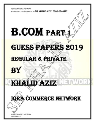 IQRA COMMERCE NETWORK
B.COM PART 1: GUESS PAPERS BY SIR KHALID AZIZ: 0300-2540827
IQRA COMMERCE NETWORK
0322-3385752
B.COM PART 1
GUESS PAPERS 2019
Regular & Private
BY
KHALID AZIZ
IQRA COMMERCE NETWORK
SIR
KHALID
AZIZ
 