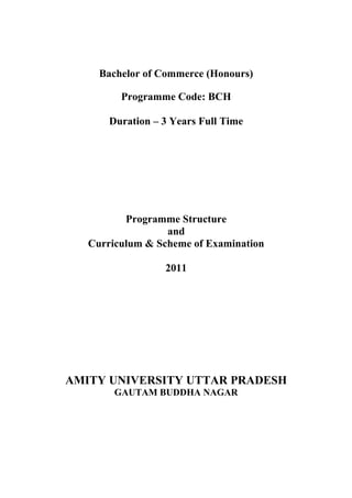 Bachelor of Commerce (Honours)

         Programme Code: BCH

       Duration – 3 Years Full Time




          Programme Structure
                  and
   Curriculum & Scheme of Examination

                  2011




AMITY UNIVERSITY UTTAR PRADESH
        GAUTAM BUDDHA NAGAR
 