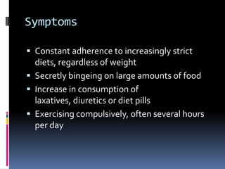 Symptoms

 Constant adherence to increasingly strict
  diets, regardless of weight
 Secretly bingeing on large amounts of food
 Increase in consumption of
  laxatives, diuretics or diet pills
 Exercising compulsively, often several hours
  per day
 