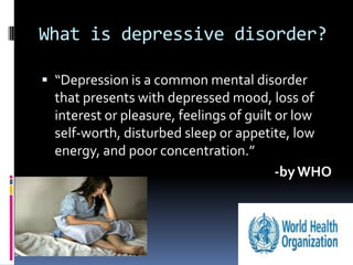 What is depressive disorder?

 “Depression is a common mental disorder
  that presents with depressed mood, loss of
  interest or pleasure, feelings of guilt or low
  self-worth, disturbed sleep or appetite, low
  energy, and poor concentration.”
                                          -by WHO
 