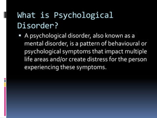 What is Psychological
Disorder?
 A psychological disorder, also known as a
  mental disorder, is a pattern of behavioural or
  psychological symptoms that impact multiple
  life areas and/or create distress for the person
  experiencing these symptoms.
 
