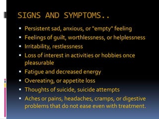 SIGNS AND SYMPTOMS..
 Persistent sad, anxious, or "empty" feeling
 Feelings of guilt, worthlessness, or helplessness
 Irritability, restlessness
 Loss of interest in activities or hobbies once
  pleasurable
 Fatigue and decreased energy
 Overeating, or appetite loss
 Thoughts of suicide, suicide attempts
 Aches or pains, headaches, cramps, or digestive
  problems that do not ease even with treatment.
 