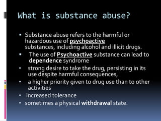 What is substance abuse?

 Substance abuse refers to the harmful or
  hazardous use of psychoactive
  substances, including alcohol and illicit drugs.
 The use of Psychoactive substance can lead to
   dependence syndrome
• strong desire to take the drug, persisting in its
   use despite harmful consequences,
• a higher priority given to drug use than to other
   activities
• increased tolerance
• sometimes a physical withdrawal state.
 