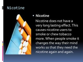 Nicotine
            Nicotine
            Nicotine does not have a
            very long lasting effect. This
            causes nicotine users to
            smoke or chew tobacco
            more. When people smoke it
            changes the way their mind
            works so that they need the
            nicotine again and again.
 