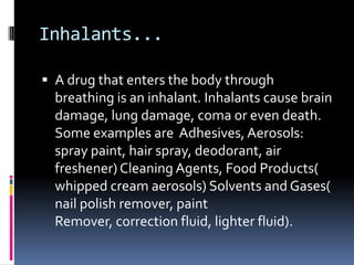 Inhalants...

 A drug that enters the body through
  breathing is an inhalant. Inhalants cause brain
  damage, lung damage, coma or even death.
  Some examples are Adhesives, Aerosols:
  spray paint, hair spray, deodorant, air
  freshener) Cleaning Agents, Food Products(
  whipped cream aerosols) Solvents and Gases(
  nail polish remover, paint
  Remover, correction fluid, lighter fluid).
 