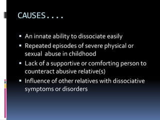 CAUSES....

 An innate ability to dissociate easily
 Repeated episodes of severe physical or
  sexual abuse in childhood
 Lack of a supportive or comforting person to
  counteract abusive relative(s)
 Influence of other relatives with dissociative
  symptoms or disorders
 