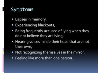 Symptoms
 Lapses in memory,
 Experiencing blackouts,
 Being frequently accused of lying when they
  do not believe they are lying,
 Hearing voices inside their head that are not
  their own,
 Not recognizing themselves in the mirror,
 Feeling like more than one person.
 
