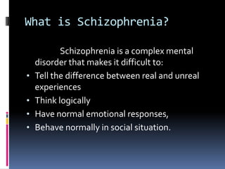 What is Schizophrenia?

           Schizophrenia is a complex mental
    disorder that makes it difficult to:
•   Tell the difference between real and unreal
    experiences
•   Think logically
•   Have normal emotional responses,
•   Behave normally in social situation.
 