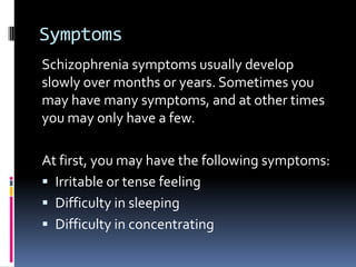 Symptoms
Schizophrenia symptoms usually develop
slowly over months or years. Sometimes you
may have many symptoms, and at other times
you may only have a few.

At first, you may have the following symptoms:
 Irritable or tense feeling
 Difficulty in sleeping
 Difficulty in concentrating
 