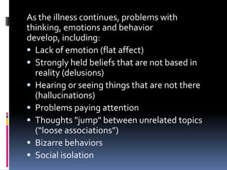 As the illness continues, problems with
thinking, emotions and behavior
develop, including:
 Lack of emotion (flat affect)
 Strongly held beliefs that are not based in
  reality (delusions)
 Hearing or seeing things that are not there
  (hallucinations)
 Problems paying attention
 Thoughts "jump" between unrelated topics
  (“loose associations”)
 Bizarre behaviors
 Social isolation
 