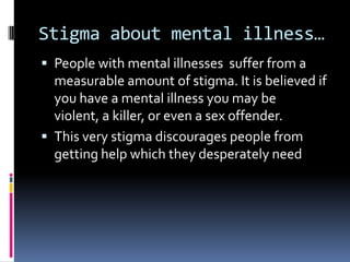 Stigma about mental illness…
 People with mental illnesses suffer from a
  measurable amount of stigma. It is believed if
  you have a mental illness you may be
  violent, a killer, or even a sex offender.
 This very stigma discourages people from
  getting help which they desperately need
 