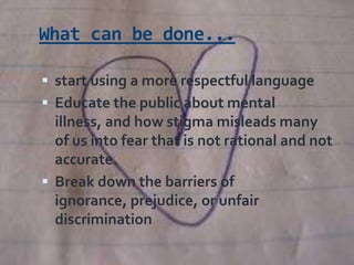 What can be done...

 start using a more respectful language
 Educate the public about mental
  illness, and how stigma misleads many
  of us into fear that is not rational and not
  accurate.
 Break down the barriers of
  ignorance, prejudice, or unfair
  discrimination
 