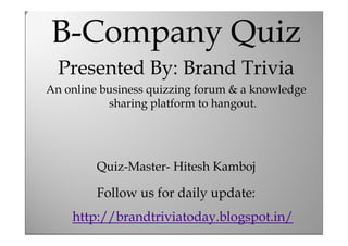 B-Company Quiz
B-Company Quiz

Presented By: Brand Trivia
Presented quizzing forum &Trivia
By: Brand a knowledge
An online business
An online Quizzing Club

sharing platform to hangout.

Quiz-Master- Hitesh Kamboj

Follow us for daily update:
Compiled By: Hitesh Kamboj
http://brandtriviatoday.blogspot.in/

 