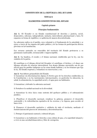 CONSTITUCIÓN DE LA REPÚBLICA DEL ECUADOR
CONSTITUCIÓN DE LA REPÚBLICA DEL ECUADOR
CONSTITUCIÓN DE LA REPÚBLICA DEL ECUADOR
CONSTITUCIÓN DE LA REPÚBLICA DEL ECUADOR
TITULO I
TITULO I
TITULO I
TITULO I
ELEMENTOS CONSTITUTIVOS DEL ESTADO
ELEMENTOS CONSTITUTIVOS DEL ESTADO
ELEMENTOS CONSTITUTIVOS DEL ESTADO
ELEMENTOS CONSTITUTIVOS DEL ESTADO
Capítulo primero
Capítulo primero
Capítulo primero
Capítulo primero
Principios fundamentales
Principios fundamentales
Principios fundamentales
Principios fundamentales
Art. 1.
Art. 1.
Art. 1.
Art. 1.-
-
-
- El Ecuador es un Estado constitucional de derechos y justicia, social,
democrático, soberano, independiente, unitario, intercultural, plurinacional y laico. Se
organiza en forma de república y se gobierna de manera descentralizada.
La soberanía radica en el pueblo, cuya voluntad es el fundamento de la autoridad, y se
ejerce a través de los órganos del poder público y de las formas de participación directa
previstas en la Constitución.
Los recursos naturales no renovables del territorio del Estado pertenecen a su
patrimonio inalienable, irrenunciable e imprescriptible.
Art. 2.
Art. 2.
Art. 2.
Art. 2.-
-
-
- La bandera, el escudo y el himno nacional, establecidos por la ley, son los
símbolos de la patria.
El castellano es el idioma oficial del Ecuador; el castellano, el kichwa y el shuar son
idiomas oficiales de relación intercultural. Los demás idiomas ancestrales son de uso
oficial para los pueblos indígenas en las zonas donde habitan y en los términos que fija
la ley. El Estado respetará y estimulará su conservación y uso.
Art. 3.
Art. 3.
Art. 3.
Art. 3.-
-
-
- Son deberes primordiales del Estado:
1. Garantizar sin discriminación alguna el efectivo goce de los derechos establecidos en
la Constitución y en los instrumentos internacionales, en particular la educación, la
salud, la alimentación, la seguridad social y el agua para sus habitantes.
2. Garantizar y defender la soberanía nacional.
3. Fortalecer la unidad nacional en la diversidad.
4. Garantizar la ética laica como sustento del quehacer público y el ordenamiento
jurídico.
5. Planificar el desarrollo nacional, erradicar la pobreza, promover el desarrollo
sustentable y la redistribución equitativa de los recursos y la riqueza, para acceder al
buen vivir.
6. Promover el desarrollo equitativo y solidario de todo el territorio, mediante el
fortalecimiento del proceso de autonomías y descentralización.
7. Proteger el patrimonio natural y cultural del país.
8. Garantizar a sus habitantes el derecho a una cultura de paz, a la seguridad integral y
a vivir en una sociedad democrática y libre de corrupción.
 