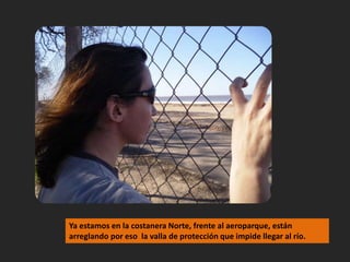 Ya estamos en la costanera Norte, frente al aeroparque, están arreglando por eso  la valla de protección que impide llegar al río.