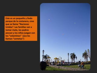 Este es un pequeño y lindo parque de la costanera, creo que se llama “Naciones Unidas”. Las familias van a tomar mate, los padres pescan y los niños juegan con los “volantines”  (aca les llaman “cometas”)