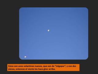 Estos son unos volantines nuevos, que son de “telgopor”, y con dos piezas, entonces el viento los hace girar arriba.