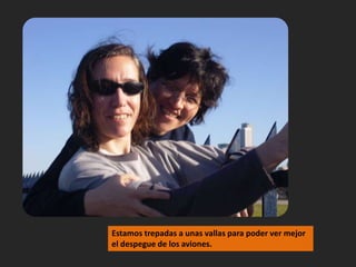 Estamos trepadas a unas vallas para poder ver mejor el despegue de los aviones.