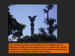 Esta  columna de piedra esta en la Plaza Irán. Es un regalo de Irán a la Argentina, en 1965, tiene dos cabezas de buey en su capitel. Esta columna pertenece a la “Apadana de Persepolis”, sala de audiencia levantada por el emperador Darío (alrededor dell500 antes de Cristo)