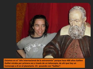 Estamos en el “año internacional de la astronomía” porque hace 400 años Galileo Galilei miraba por primera vez a través de un telescopio, de ahí que hay un homenaje a él en el planetario. Vir  posando con “Galileo”.