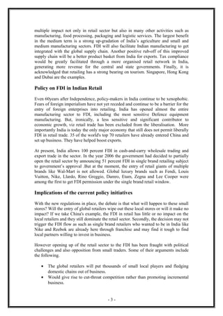 multiple impact not only in retail sector but also in many other activities such as
manufacturing, food processing, packaging and logistic services. The largest benefit
in the medium term is a strong up-gradation of India’s agriculture and small and
medium manufacturing sectors. FDI will also facilitate Indian manufacturing to get
integrated with the global supply chain. Another positive rub-off of this improved
supply chain will be a better product basket from India for exports. Tax compliance
would be greatly facilitated through a more organised retail network in India,
generating more revenue for the central and state governments. Finally, it is
acknowledged that retailing has a strong bearing on tourism. Singapore, Hong Kong
and Dubai are the examples.

Policy on FDI in Indian Retail

Even 60years after Independence, policy-makers in India continue to be xenophobic.
Fears of foreign imperialism have not yet receded and continue to be a barrier for the
entry of foreign enterprises into retailing. India has opened almost the entire
manufacturing sector to FDI, including the most sensitive Defence equipment
manufacturing. But, ironically, a less sensitive and significant contributor to
economic growth, viz retail trade has been excluded from the liberalisation. More
importantly India is today the only major economy that still does not permit liberally
FDI in retail trade. 35 of the world's top 70 retailers have already entered China and
set up business. They have helped boost exports.

At present, India allows 100 percent FDI in cash-and-carry wholesale trading and
export trade in the sector. In the year 2006 the government had decided to partially
open the retail sector by announcing 51 percent FDI in single brand retailing subject
to government’s approval .But at the moment, the entry of retail giants of multiple
brands like Wal-Mart is not allowed. Global luxury brands such as Fendi, Louis
Vuitton, Nike, Llardo, Rino Greggio, Damro, Etam, Zegna and Lee Cooper were
among the first to get FDI permission under the single brand retail window.

Implications of the current policy initiatives

With the new regulations in place, the debate is that what will happen to these small
stores? Will the entry of global retailers wipe out these local stores or will it make no
impact? If we take China's example, the FDI in retail has little or no impact on the
local retailers and they still dominate the retail sector. Secondly, the decision may not
trigger the FDI flow as such as single brand retailers who wanted to be in India like
Nike and Reebok are already here through franchise and may find it tough to find
local partners willing to invest in business.

However opening up of the retail sector to the FDI has been fraught with political
challenges and also opposition from small traders. Some of their arguments include
the following.

   •   The global retailers will put thousands of small local players and fledging
       domestic chains out of business.
   •   Would give rise to cut-throat competition rather than promoting incremental
       business.


                                          -3-
 