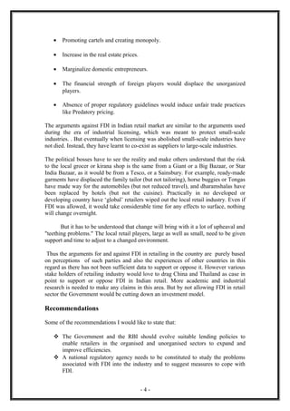 •   Promoting cartels and creating monopoly.

   •   Increase in the real estate prices.

   •   Marginalize domestic entrepreneurs.

   •   The financial strength of foreign players would displace the unorganized
       players.

   •   Absence of proper regulatory guidelines would induce unfair trade practices
       like Predatory pricing.

The arguments against FDI in Indian retail market are similar to the arguments used
during the era of industrial licensing, which was meant to protect small-scale
industries. . But eventually when licensing was abolished small-scale industries have
not died. Instead, they have learnt to co-exist as suppliers to large-scale industries.

The political bosses have to see the reality and make others understand that the risk
to the local grocer or kirana shop is the same from a Giant or a Big Bazaar, or Star
India Bazaar, as it would be from a Tesco, or a Sainsbury. For example, ready-made
garments have displaced the family tailor (but not tailoring), horse buggies or Tongas
have made way for the automobiles (but not reduced travel), and dharamshalas have
been replaced by hotels (but not the cuisine). Practically in no developed or
developing country have ‘global’ retailers wiped out the local retail industry. Even if
FDI was allowed, it would take considerable time for any effects to surface, nothing
will change overnight.

       But it has to be understood that change will bring with it a lot of upheaval and
"teething problems." The local retail players, large as well as small, need to be given
support and time to adjust to a changed environment.

 Thus the arguments for and against FDI in retailing in the country are purely based
on perceptions of such parties and also the experiences of other countries in this
regard as there has not been sufficient data to support or oppose it. However various
stake holders of retailing industry would love to drag China and Thailand as case in
point to support or oppose FDI in Indian retail. More academic and industrial
research is needed to make any claims in this area. But by not allowing FDI in retail
sector the Government would be cutting down an investment model.

Recommendations

Some of the recommendations I would like to state that:

    The Government and the RBI should evolve suitable lending policies to
     enable retailers in the organised and unorganised sectors to expand and
     improve efficiencies.
    A national regulatory agency needs to be constituted to study the problems
     associated with FDI into the industry and to suggest measures to cope with
     FDI.


                                             -4-
 